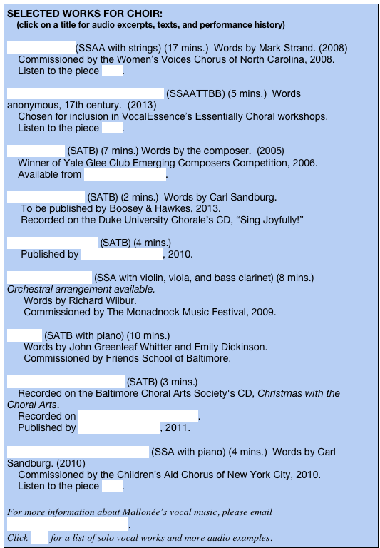 SELECTED WORKS FOR CHOIR:    
    (click on a title for audio excerpts, texts, and performance history)

What You Are (SSAA with strings) (17 mins.)  Words by Mark Strand. (2008)
    Commissioned by the Women’s Voices Chorus of North Carolina, 2008. 
    Listen to the piece here.

I Saw a Peacock With a Fiery Tail (SSAATTBB) (5 mins.)  Words anonymous, 17th century.  (2013)
    Chosen for inclusion in VocalEssence’s Essentially Choral workshops.       
    Listen to the piece here.    

Wind Songs (SATB) (7 mins.) Words by the composer.  (2005)
    Winner of Yale Glee Club Emerging Composers Competition, 2006. 
    Available from Boosey & Hawkes. 

Gather the Stars (SATB) (2 mins.)  Words by Carl Sandburg. 
     To be published by Boosey & Hawkes, 2013.
     Recorded on the Duke University Chorale’s CD, “Sing Joyfully!”

Dona Nobis Pacem (SATB) (4 mins.) 
     Published by Boosey & Hawkes, 2010.

Twelve Opposites (SSA with violin, viola, and bass clarinet) (8 mins.) Orchestral arrangement available.
      Words by Richard Wilbur.
      Commissioned by The Monadnock Music Festival, 2009.

O Light (SATB with piano) (10 mins.) 
      Words by John Greenleaf Whitter and Emily Dickinson.
      Commissioned by Friends School of Baltimore.

The Carolers At My Door (SATB) (3 mins.)
    Recorded on the Baltimore Choral Arts Society's CD, Christmas with the Choral Arts. 
    Recorded on The Christmas Companion. 
    Published by Boosey & Hawkes, 2011.
   
Shine On, O Moon of Summer (SSA with piano) (4 mins.)  Words by Carl Sandburg. (2010)
    Commissioned by the Children’s Aid Chorus of New York City, 2010. 
    Listen to the piece here.

For more information about Mallonée’s vocal music, please email carolinemallonee@gmail.com.  
Click here for a list of solo vocal works and more audio examples.  